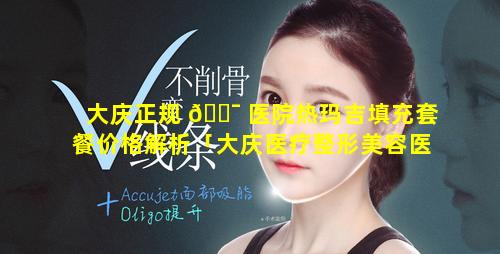 大庆正规 🐯 医院热玛吉填充套餐价格解析「大庆医疗整形美容医院排行」